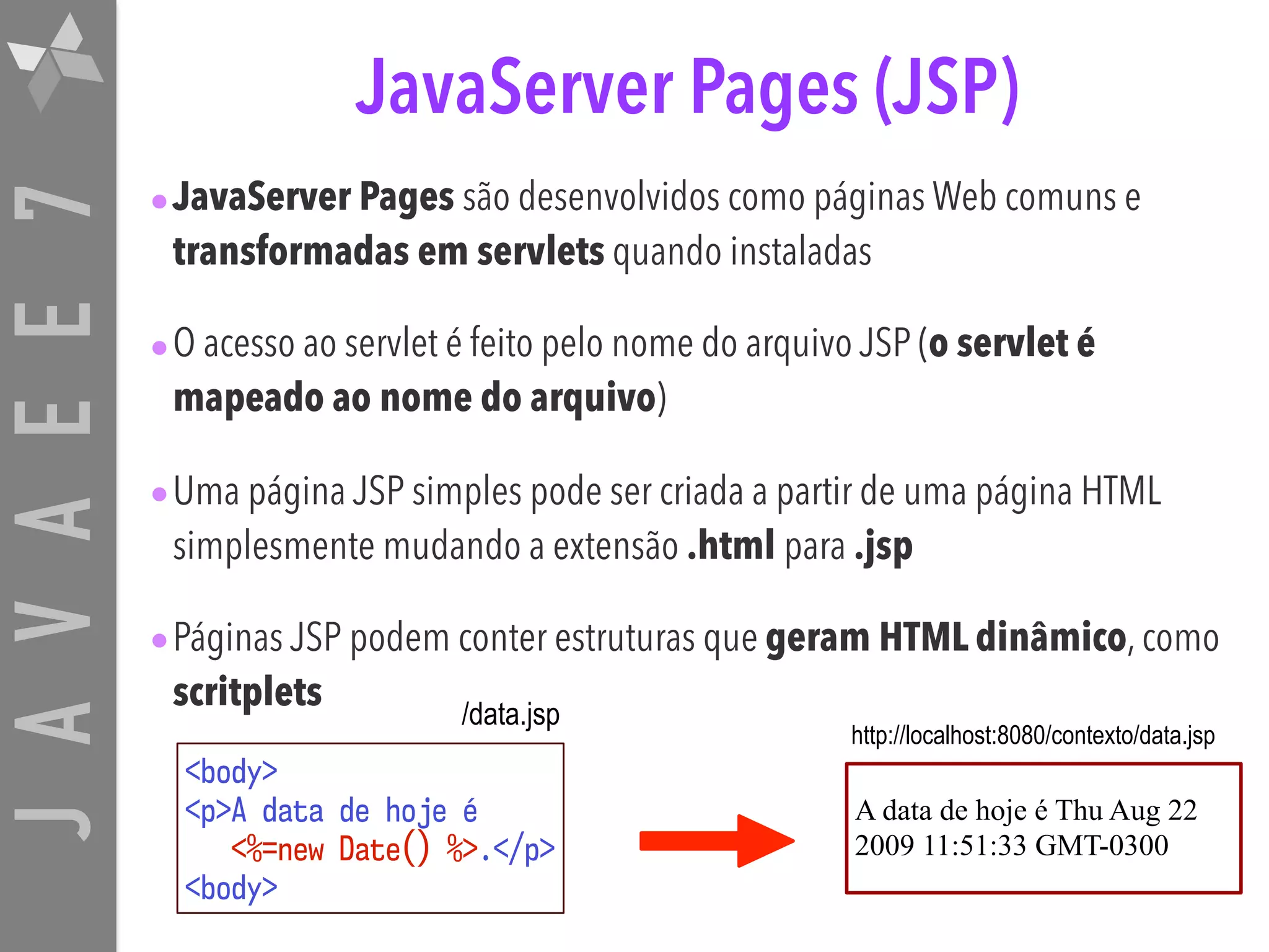 JAVAEE7 JavaServer Pages (JSP) •JavaServer Pages são desenvolvidos como páginas Web comuns e transformadas em servlets quando instaladas •O acesso ao servlet é feito pelo nome do arquivo JSP (o servlet é mapeado ao nome do arquivo) •Uma página JSP simples pode ser criada a partir de uma página HTML simplesmente mudando a extensão .html para .jsp •Páginas JSP podem conter estruturas que geram HTML dinâmico, como scritplets <body>  <p>A data de hoje é  <%=new Date() %>.</p>  <body> A data de hoje é Thu Aug 22 2009 11:51:33 GMT-0300 /data.jsp http://localhost:8080/contexto/data.jsp 