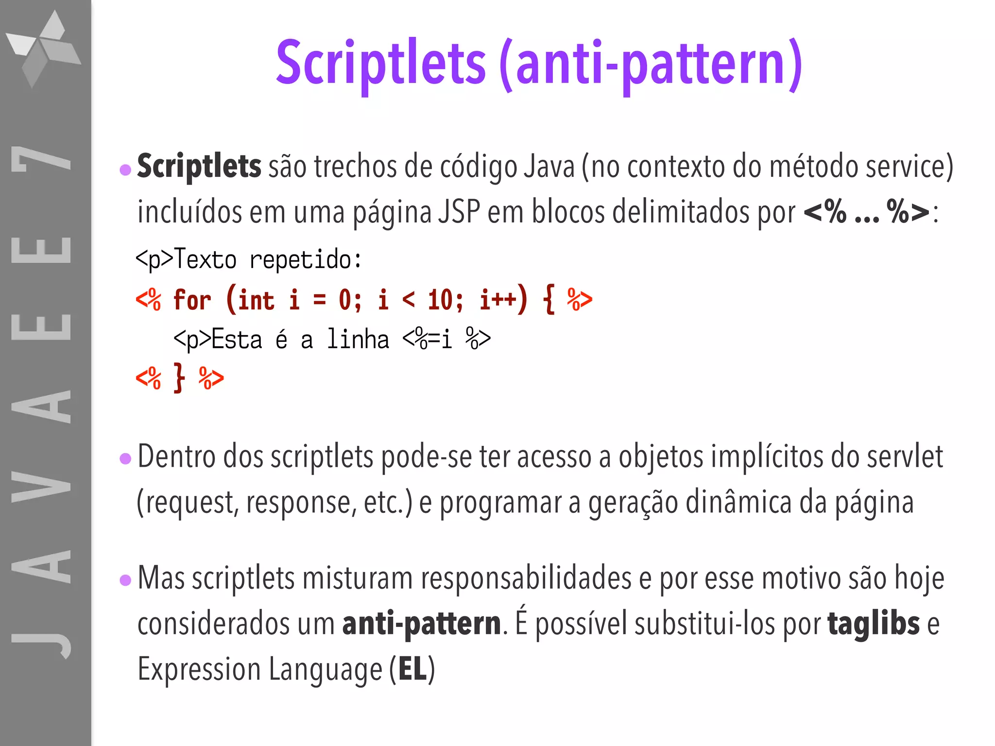 JAVAEE7 Scriptlets (anti-pattern) •Scriptlets são trechos de código Java (no contexto do método service) incluídos em uma página JSP em blocos delimitados por <% ... %>: <p>Texto repetido:   <% for (int i = 0; i < 10; i++) { %>  <p>Esta é a linha <%=i %>  <% } %> •Dentro dos scriptlets pode-se ter acesso a objetos implícitos do servlet (request, response, etc.) e programar a geração dinâmica da página •Mas scriptlets misturam responsabilidades e por esse motivo são hoje considerados um anti-pattern. É possível substitui-los por taglibs e Expression Language (EL) 