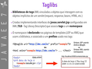 JAVAEE7 Taglibs
•Bibliotecas de tags XML vinculadas a objetos que interagem com os
objetos implícitos de um servlet (request, response, beans, HTML, etc.)
•Criadas implementando interfaces de javax.servlet.jsp configuradas em
XML (TLD - Tag Library Descriptor) que associa tags a um namespace
•O namespace é declarado nas páginas de templates (JSP ou XML) que
usam a biblioteca, e associado a um prefixo usado nos tags
<%@taglib uri="http://abc.com/ex" prefix="exemplo"%>
<html xmlns="exemplo:http://abc.com/ex"> ... </html>
Sintaxe JSP usando
diretiva @taglib
Sintaxe XML usando
namespaces
<body> 
<p>A data de hoje é 
<exemplo:dataHoje>.</p> 
<body>
A data de hoje é Thu Aug 22
2009 11:51:33 GMT-0300
/data.xhtml
http://localhost:8080/contexto/data.jsp
ou ou
 