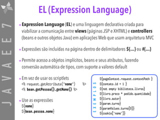 JAVAEE7
•Expression Language (EL) e uma linguagem declarativa criada para
viabilizar a comunicação entre views (páginas JSP e XHTML) e controllers
(beans e outros objetos Java) em aplicações Web que usam arquitetura MVC
•Expressões são incluídas na página dentro de delimitadores ${...} ou #{...}
•Permite acesso a objetos implícitos, beans e seus atributos, fazendo
conversão automática de tipos, com suporte a valores default
•Em vez de usar os scriptlets
<% request.getAttribute("nome") %>
<% bean.getPessoa().getNome() %>
•Use as expressões
${nome}
${bean.pessoa.nome}
EXEMPLOS
EL (Expression Language)
${pageContext.request.contextPath }
${contato.id + 1 }
${not empty biblioteca.livros}
${livro.preco * pedido.quantidade}
${livro.autor}
${param.turno}
${paramValues.turno[0]}
${cookie[‘nome’]}
 