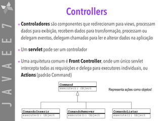 JAVAEE7 Controllers
•Controladores são componentes que redirecionam para views, processam
dados para exibição, recebem dados para transformação, processam ou
delegam eventos, delegam chamadas para ler e alterar dados na aplicação
•Um servlet pode ser um controlador
•Uma arquitetura comum é Front Controller, onde um único servlet
intercepta todas as requisições e delega para executores individuais, ou
Actions (padrão Command)
ComandoInserir
execute(): Object
Command
execute(): Object
ComandoRemover
execute(): Object
ComandoListar
execute(): Object
Representa ações como objetos!
 
