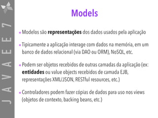 JAVAEE7 Models
•Modelos são representações dos dados usados pela aplicação
•Tipicamente a aplicação interage com dados na memória, em um
banco de dados relacional (via DAO ou ORM), NoSQL, etc.
•Podem ser objetos recebidos de outras camadas da aplicação (ex:
entidades ou value objects recebidos de camada EJB,
representações XML/JSON, RESTful resources, etc.)
•Controladores podem fazer cópias de dados para uso nos views
(objetos de contexto, backing beans, etc.)
 