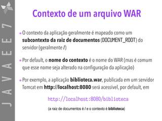 JAVAEE7 Contexto de um arquivo WAR
•O contexto da aplicação geralmente é mapeado como um
subcontexto da raiz de documentos (DOCUMENT_ROOT) do
servidor (geralmente /)
•Por default, o nome do contexto é o nome do WAR (mas é comum
que esse nome seja alterado na configuração da aplicação)
•Por exemplo, a aplicação biblioteca.war, publicada em um servidor
Tomcat em http://localhost:8080 será acessível, por default, em
http://localhost:8080/biblioteca
(a raiz de documentos é / e o contexto é biblioteca)
 