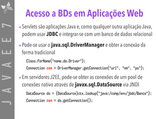 JAVAEE7 Acesso a BDs em Aplicações Web
•Servlets são aplicações Java e, como qualquer outra aplicação Java,
podem usar JDBC e integrar-se com um banco de dados relacional
•Pode-se usar o java.sql.DriverManager e obter a conexão da
forma tradicional
Class.forName("nome.do.Driver");
Connection con = DriverManager.getConnection("url", "nm", "ps");
•Em servidores J2EE, pode-se obter as conexões de um pool de
conexões nativo através de javax.sql.DataSource via JNDI
DataSource ds = (DataSource)ctx.lookup("java:/comp/env/jbdc/Banco");
Connection con = ds.getConnection();
 