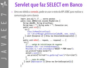 JAVAEE7 Servlet que faz SELECT em Banco
• Uma vez obtida a conexão, pode-se usar o resto da API JDBC para realizar a
comunicação com o banco
import java.sql.*; // ... outros pacotes
public class JDBCServlet extends HttpServlet {
String jdbcURL; String driverClass;
String nome = ""; String senha = ""; Connection con;
public void init() {
try {
Class.forName(driverClass);
con = DriverManager.getConnection(jdbcURL, nome, senha);
} catch (Exception e) { throw new UnavailableException(e); }
}
public void doGet(... request, ... response) ... {
try {
// ... codigo de inicializacao do response
Statement stmt = con.createStatement();
ResultSet rs = stmt.executeQuery("SELECT * FROM nomes");
out.println("<table border>");
while(rs.next()) {
out.println("<tr><td>"+rs.getString("nome")+"</tr></td>");
}
// ... resto do codigo
} catch (SQLException e) {throw new ServletException(e);}
}
}
 