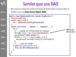JAVAEE7 Servlet que usa DAO
• Mas misturar código de servlet com banco de dados não é uma boa idéia. O
melhor é usar um Data Access Object (DAO)
public class DataAccessServlet extends HttpServlet {
DataAccessDAO dao;
public void init() {
dao = JDBCDataAccessDAO.getInstance();
}
public void doGet(... request, ... response) ... {
try {
// ... codigo de inicializacao do response
String[] nomes = dao.listarTodosOsNomes();
out.println("<table border>");
for(int i = 0; i < nomes.length; i++) {
out.println("<tr><td>"+nomes[i]+"</tr></td>");
}
// ... resto do codigo
} catch (AcessoException e) {
throw new ServletException(e);
}
}
}
Método da
API do DAO
 