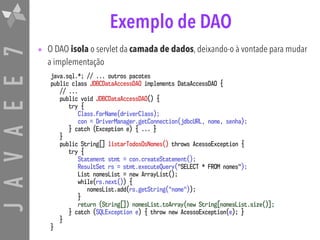 JAVAEE7 Exemplo de DAO
• O DAO isola o servlet da camada de dados, deixando-o à vontade para mudar
a implementação
java.sql.*; // ... outros pacotes
public class JDBCDataAccessDAO implements DataAccessDAO {
// ...
public void JDBCDataAccessDAO() {
try {
Class.forName(driverClass);
con = DriverManager.getConnection(jdbcURL, nome, senha);
} catch (Exception e) { ... }
}
public String[] listarTodosOsNomes() throws AcessoException {
try {
Statement stmt = con.createStatement();
ResultSet rs = stmt.executeQuery("SELECT * FROM nomes");
List nomesList = new ArrayList();
while(rs.next()) {
nomesList.add(rs.getString("nome"));
}
return (String[]) nomesList.toArray(new String[nomesList.size()];
} catch (SQLException e) { throw new AcessoException(e); }
}
}
 