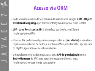 JAVAEE7 Acesso via ORM
•Pode-se abstrair a camada SQL mais ainda usando uma solução ORM - Object
Relational Mapping, que permite interagir com objetos, e não tabelas
•JPA - Java Persistence API é a interface padrão do Java EE para
implementações ORM
•Usando JPA, pode-se configurar objetos persistentes (entidades) mapeados a
registros de um banco de dados, e a aplicação Web pode trabalhar apenas com
os objetos, ignorando os detalhes do banco
•Um servlet ou controlador precisa usar uma API de persistência (como
EntityManager do JPA) para persistir e recuperar objetos, mas a
implementação é totalmente transparente
 