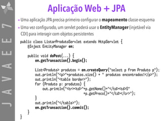 JAVAEE7 Aplicação Web + JPA
•Uma aplicação JPA precisa primeiro configurar o mapeamento classe-esquema
•Uma vez configurado, um servlet poderá usar o EntityManager (injetável via
CDI) para interagir com objetos persistentes
public class ListarProdutoServlet extends HttpServlet {
@Inject EntityManager em;
public void doPost(...) {
em.getTransaction().begin();
List<Produto> produtos = em.createQuery("select p from Produto p");
out.println("<p>"+produtos.size() + " produtos encontrados!</p>");
out.println("<table border>");
for (Produto p: produtos) {
out.println("<tr><td>"+p.getNome()+"</td><td>$"
+p.getPreco()+"</td></tr>");
}
out.println("</table>");
em.getTransaction().commit();
}
}
 