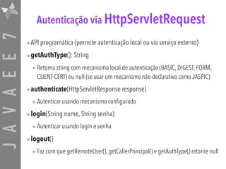 JAVAEE7 Autenticação via HttpServletRequest
•API programática (permite autenticação local ou via serviço externo)
•getAuthType(): String
• Retorna string com mecanismo local de autenticação (BASIC, DIGEST, FORM,
CLIENT-CERT) ou null (se usar um mecanismo não-declarativo como JASPIC)
•authenticate(HttpServletResponse response)
• Autenticar usando mecanismo configurado
•login(String nome, String senha)
• Autenticar usando login e senha
•logout()
• Faz com que getRemoteUser(), getCallerPrincipal() e getAuthType() retorne null
 