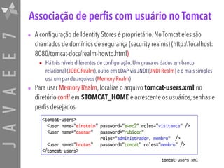 JAVAEE7 Associação de perfis com usuário no Tomcat
• A configuração de Identity Stores é proprietário. No Tomcat eles são
chamados de domínios de segurança (security realms) (http://localhost:
8080/tomcat-docs/realm-howto.html)
• Há três níveis diferentes de configuração. Um grava os dados em banco
relacional (JDBC Realm), outro em LDAP via JNDI (JNDI Realm) e o mais simples
usa um par de arquivos (Memory Realm)
• Para usar Memory Realm, localize o arquivo tomcat-users.xml no
diretório conf/ em $TOMCAT_HOME e acrescente os usuários, senhas e
perfis desejados
<tomcat-users>
<user name="einstein" password="e=mc2" roles="visitante" />
<user name="caesar" password="rubicon"  
roles="administrador, membro" />
<user name="brutus" password="tomcat" roles="membro" />
</tomcat-users>
tomcat-users.xml
 