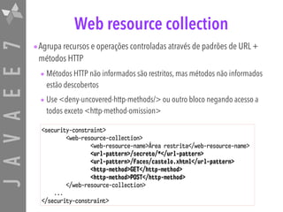 JAVAEE7 Web resource collection
•Agrupa recursos e operações controladas através de padrões de URL +
métodos HTTP
• Métodos HTTP não informados são restritos, mas métodos não informados
estão descobertos
• Use <deny-uncovered-http-methods/> ou outro bloco negando acesso a
todos exceto <http-method-omission>
<security-constraint>
<web-resource-collection>
<web-resource-name>Área restrita</web-resource-name>
<url-pattern>/secreto/*</url-pattern>
<url-pattern>/faces/castelo.xhtml</url-pattern>
<http-method>GET</http-method>
<http-method>POST</http-method>
</web-resource-collection>
...
</security-constraint>
 