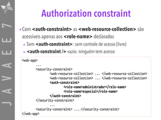 JAVAEE7 Authorization constraint
•Com <auth-constraint> as <web-resource-collection> são
acessíveis apenas aos <role-name> declarados
• Sem <auth-constraint>: sem controle de acesso (livre)
• <auth-constraint /> vazio: ninguém tem acesso
<web-app>
...
<security-constraint>
<web-resource-collection> ... </web-resource-collection>
<web-resource-collection> ... </web-resource-collection>
<auth-constraint>
<role-name>administrador</role-name>
<role-name>especial</role-name>
</auth-constraint>
</security-constraint>
...
<security-constraint> ....</security-constraint>
</web-app>
 