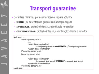 JAVAEE7 Transport guarantee
•Garantias mínimas para comunicação segura SSL/TLS
• NONE: (ou ausente) não garante comunicação segura
• INTEGRAL: proteção integral, autenticação no servidor
• CONFIDENTIAL: proteção integral, autenticação: cliente e servidor
<web-app> ...
<security-constraint>
...
<user-data-constraint>
<transport-guarantee>CONFIDENTIAL</transport-guarantee>
</user-data-constraint>
</security-constraint>
<security-constraint>
...
<user-data-constraint>
<transport-guarantee>INTEGRAL</transport-guarantee>
</user-data-constraint>
</security-constraint>
</web-app>
 