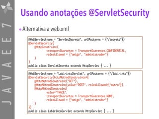 JAVAEE7 Usando anotações @ServletSecurity
@WebServlet(name = "ServletSecreto", urlPatterns = {"/secreto"})
@ServletSecurity(
@HttpConstraint( 
transportGuarantee = TransportGuarantee.CONFIDENTIAL,
rolesAllowed = {"amigo", "administrador"}
)
)
public class ServletSecreto extends HttpServlet { ... }
@WebServlet(name = "LabirintoServlet", urlPatterns = {"/labirinto"})
@ServletSecurity(httpMethodConstraints={ 
@HttpMethodConstraint("GET"),
@HttpMethodConstraint(value="POST", rolesAllowed={"outro"}),
@HttpMethodConstraint( 
value="TRACE", 
transportGuarantee = TransportGuarantee.NONE,
rolesAllowed = {"amigo", "administrador"}
)
})
public class LabirintoServlet extends HttpServlet { ... }
•Alternativa a web.xml
 