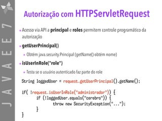JAVAEE7 Autorização com HTTPServletRequest
•Acesso via API a principal e roles permitem controle programático da
autorização
•getUserPrincipal()
• Obtém java.security.Principal (getName() obtém nome)
•isUserInRole("role")
• Testa se o usuário autenticado faz parte do role
String loggedUser = request.getUserPrincipal().getName();
if( !request.isUserInRole("administrador")) {
if (!loggedUser.equals("cerebro")) {
throw new SecurityException("...");
}
}
 