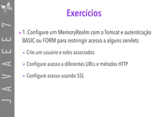 JAVAEE7 Exercícios
•1. Configure um MemoryRealm com o Tomcat e autenticação
BASIC ou FORM para restringir acesso a alguns servlets
• Crie um usuário e roles associados
• Configure acesso a diferentes URLs e métodos HTTP
• Configure acesso usando SSL
 