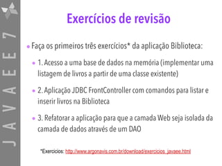 JAVAEE7 Exercícios de revisão
•Faça os primeiros três exercícios* da aplicação Biblioteca:
• 1.Acesso a uma base de dados na memória (implementar uma
listagem de livros a partir de uma classe existente)
• 2.Aplicação JDBC FrontController com comandos para listar e
inserir livros na Biblioteca
• 3. Refatorar a aplicação para que a camada Web seja isolada da
camada de dados através de um DAO
*Exercicios: http://www.argonavis.com.br/download/exercicios_javaee.html
 