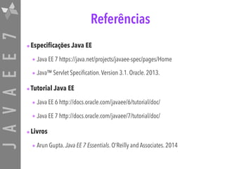 JAVAEE7 Referências
•Especificações Java EE
• Java EE 7 https://java.net/projects/javaee-spec/pages/Home
• Java™ Servlet Specification.Version 3.1. Oracle. 2013.
•Tutorial Java EE
• Java EE 6 http://docs.oracle.com/javaee/6/tutorial/doc/
• Java EE 7 http://docs.oracle.com/javaee/7/tutorial/doc/
•Livros
• Arun Gupta. Java EE 7 Essentials. O’Reilly and Associates. 2014
 