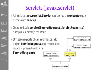 JAVAEE7 Servlets (javax.servlet)
•A interface java.servlet.Servlet representa um executor que
executa um serviço
•O seu método service(ServletRequest, ServletResponse)
encapsula o serviço realizado
•Um serviço pode obter informações do  
objeto ServletRequest, e construir uma  
resposta preenchendo um  
ServletResponse.
 