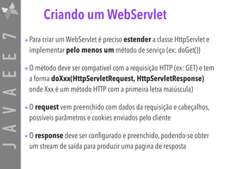 JAVAEE7 Criando um WebServlet
•Para criar um WebServlet é preciso estender a classe HttpServlet e
implementar pelo menos um método de serviço (ex: doGet())
•O método deve ser compatível com a requisição HTTP (ex: GET) e tem
a forma doXxx(HttpServletRequest, HttpServletResponse)
onde Xxx é um método HTTP com a primeira letra maiúscula)
•O request vem preenchido com dados da requisição e cabeçalhos,
possíveis parâmetros e cookies enviados pelo cliente
•O response deve ser configurado e preenchido, podendo-se obter
um stream de saída para produzir uma pagina de resposta
 