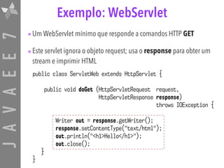 JAVAEE7 Exemplo: WebServlet
public class ServletWeb extends HttpServlet {
public void doGet (HttpServletRequest request,
HttpServletResponse response)
throws IOException {
Writer out = response.getWriter();
response.setContentType("text/html");
out.println("<h1>Hello</h1>");
out.close();
}
}
•Um WebServlet mínimo que responde a comandos HTTP GET
•Este servlet ignora o objeto request; usa o response para obter um
stream e imprimir HTML
 