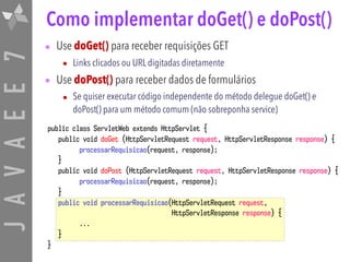 JAVAEE7
public class ServletWeb extends HttpServlet {
public void doGet (HttpServletRequest request, HttpServletResponse response) {
processarRequisicao(request, response);
}
public void doPost (HttpServletRequest request, HttpServletResponse response) {
processarRequisicao(request, response);
}
public void processarRequisicao(HttpServletRequest request,
HttpServletResponse response) {
...
}
}
Como implementar doGet() e doPost()
• Use doGet() para receber requisições GET
• Links clicados ou URL digitadas diretamente
• Use doPost() para receber dados de formulários
• Se quiser executar código independente do método delegue doGet() e
doPost() para um método comum (não sobreponha service)
 
