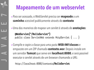 JAVAEE7 Mapeamento de um webservlet
•Para ser acessado, o WebServlet precisa ser mapeado a um
caminho acessível publicamente através do contexto
•Uma das maneiras de mapear um servlet é através de anotações:
•Compile e copie a classe para uma pasta WEB-INF/classes e
empacote em um ZIP chamado contexto.war. Depois instale em
um servidor Tomcat que serve em localhost:8080, e será possível
executar o servlet através de um browser chamando a URL:
@WebServlet("/HelloServlet")
public class ServletWeb extends HttpServlet { ... }
http://localhost:8080/contexto/HelloServlet
 