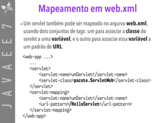 JAVAEE7 Mapeamento em web.xml
•Um servlet também pode ser mapeado no arquivo web.xml,
usando dois conjuntos de tags: um para associar a classe do
servlet a uma variável, e o outro para associar essa variável a
um padrão de URL:
<web-app ...>
...
<servlet>
<servlet-name>umServlet</servlet-name>
<servlet-class>pacote.ServletWeb</servlet-class>
</servlet>
<servlet-mapping>
<servlet-name>umServlet</servlet-name>
<url-pattern>/HelloServlet</url-pattern>
</servlet-mapping>
</web-app>
 