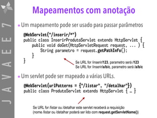 JAVAEE7 Mapeamentos com anotação
•Um mapeamento pode ser usado para passar parâmetros
•Um servlet pode ser mapeado a várias URLs.
@WebServlet("/inserir/*")
public class InserirProdutoServlet extends HttpServlet {
public void doGet(HttpServletRequest request, ... ) {
String parametro = request.getPathInfo();
}
}
@WebServlet(urlPatterns = {"/listar", "/detalhar"})
public class ProdutoServlet extends HttpServlet { … }
Se URL for /inserir/123, parametro será /123
Se URL for /inserir/a/b/c, parametro será /a/b/c
Se URL for /listar ou /detalhar este servlet receberá a requisição
(nome /listar ou /detalhar poderá ser lido com request.getServletName())
 