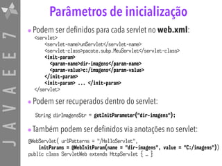 JAVAEE7 Parâmetros de inicialização
•Podem ser definidos para cada servlet no web.xml:
•Podem ser recuperados dentro do servlet:
•Também podem ser definidos via anotações no servlet:
<servlet>
<servlet-name>umServlet</servlet-name>
<servlet-class>pacote.subp.MeuServlet</servlet-class>
<init-param>
<param-name>dir-imagens</param-name>
<param-value>c:/imagens</param-value>
</init-param>
<init-param> ... </init-param>
</servlet>
String dirImagensStr = getInitParameter("dir-imagens");
@WebServlet( urlPatterns = "/HelloServlet",
initParams = @WebInitParam(name = "dir-imagens", value = "C:/imagens"))
public class ServletWeb extends HttpServlet { … }
 
