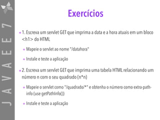 JAVAEE7 Exercícios
•1. Escreva um servlet GET que imprima a data e a hora atuais em um bloco
<h1> do HTML
• Mapeie o servlet ao nome "/datahora"
• Instale e teste a aplicação
•2. Escreva um servlet GET que imprima uma tabela HTML relacionando um
número n com o seu quadrado (n*n)
• Mapeie o servlet como "/quadrado/*" e obtenha o número como extra-path-
info (use getPathInfo())
• Instale e teste a aplicação
 