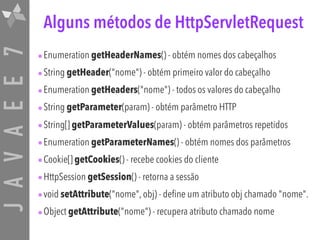 JAVAEE7 Alguns métodos de HttpServletRequest
•Enumeration getHeaderNames() - obtém nomes dos cabeçalhos
•String getHeader("nome") - obtém primeiro valor do cabeçalho
•Enumeration getHeaders("nome") - todos os valores do cabeçalho
•String getParameter(param) - obtém parâmetro HTTP
•String[] getParameterValues(param) - obtém parâmetros repetidos
•Enumeration getParameterNames() - obtém nomes dos parâmetros
•Cookie[] getCookies() - recebe cookies do cliente
•HttpSession getSession() - retorna a sessão
•void setAttribute("nome", obj) - define um atributo obj chamado "nome".
•Object getAttribute("nome") - recupera atributo chamado nome
 