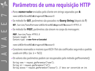 JAVAEE7 Parâmetros de uma requisição HTTP
•Pares nome=valor enviados pelo cliente em strings separados por &:
nome=Jo%E3o+Grand%E3o&id=agente007&acesso=3
•Se método for GET, parâmetros são passados no Query String (depois da ?)
GET /servlet/Teste?id=nome=Jo%E3o+Grand%E3o&agente007&acesso=3 HTTP/1.0
•Se método for POST, parâmetros são stream no corpo da mensagem:
•Caracteres reservados e maiores que ASCII-7bit são codificados seguindo o padrão
usado em URLs: (ex: ã = %E3)
•Os valores dos parâmetros podem ser recuperados pelo método getParameter():
String nome = request.getParameter("nome"); 
String id = request.getParameter("id"); 
String acesso = request.getParameter("acesso"); // deve ser convertido em int
POST /servlet/Teste HTTP/1.0
Content-length: 33
Content-type: x-www-form-urlencoded
nome=Jo%E3o+Grand%E3o&id=agente007&acesso=3
 