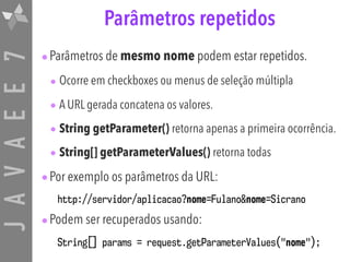 JAVAEE7 Parâmetros repetidos
•Parâmetros de mesmo nome podem estar repetidos.
• Ocorre em checkboxes ou menus de seleção múltipla
• A URL gerada concatena os valores.
• String getParameter() retorna apenas a primeira ocorrência.
• String[] getParameterValues() retorna todas
•Por exemplo os parâmetros da URL:
http://servidor/aplicacao?nome=Fulano&nome=Sicrano
•Podem ser recuperados usando:
String[] params = request.getParameterValues("nome");
 