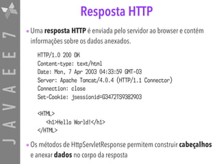 JAVAEE7 Resposta HTTP
•Uma resposta HTTP é enviada pelo servidor ao browser e contém
informações sobre os dados anexados.
•Os métodos de HttpServletResponse permitem construir cabeçalhos
e anexar dados no corpo da resposta
HTTP/1.0 200 OK
Content-type: text/html
Date: Mon, 7 Apr 2003 04:33:59 GMT-03
Server: Apache Tomcat/4.0.4 (HTTP/1.1 Connector)
Connection: close
Set-Cookie: jsessionid=G3472TS9382903
<HTML>
<h1>Hello World!</h1>
</HTML>
 
