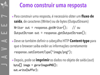 JAVAEE7 Como construir uma resposta
•Para construir uma resposta, é necessário obter um fluxo de
saída, de caracteres (Writer) ou de bytes (OutputStream)
Writer out = response.getWriter(); // ou
OutputStream out = response.getOutputStream();
•Deve-se também definir o cabeçalho HTTP Content-type para
que o browser saiba exibir as informações corretamente
response.setContentType("image/png");
•Depois, pode-se imprimir os dados no objeto de saída (out)
byte[] image = gerarImagemPNG();
out.write(buffer);
 