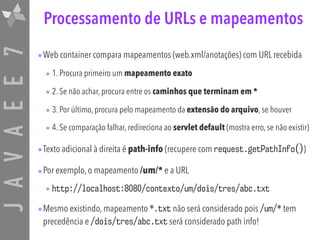 JAVAEE7 Processamento de URLs e mapeamentos
•Web container compara mapeamentos (web.xml/anotações) com URL recebida
• 1. Procura primeiro um mapeamento exato
• 2. Se não achar, procura entre os caminhos que terminam em *
• 3. Por último, procura pelo mapeamento da extensão do arquivo, se houver
• 4. Se comparação falhar, redireciona ao servlet default (mostra erro, se não existir)
•Texto adicional à direita é path-info (recupere com request.getPathInfo())
•Por exemplo, o mapeamento /um/* e a URL
• http://localhost:8080/contexto/um/dois/tres/abc.txt
•Mesmo existindo, mapeamento *.txt não será considerado pois /um/* tem
precedência e /dois/tres/abc.txt será considerado path info!
 