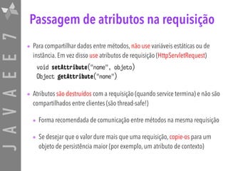 JAVAEE7 Passagem de atributos na requisição
• Para compartilhar dados entre métodos, não use variáveis estáticas ou de
instância. Em vez disso use atributos de requisição (HttpServletRequest)
void setAttribute("nome", objeto)
Object getAttribute("nome")
• Atributos são destruídos com a requisição (quando service termina) e não são
compartilhados entre clientes (são thread-safe!)
• Forma recomendada de comunicação entre métodos na mesma requisição
• Se desejar que o valor dure mais que uma requisição, copie-os para um
objeto de persistência maior (por exemplo, um atributo de contexto)
 