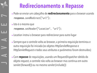 JAVAEE7 Redirecionamento x Repasse
•Pode-se enviar um cabeçalho de redirecionamento para o browser usando
response.sendRedirect("url");
•Isto é o mesmo que
response.setHeader("Location", "url");
•Location instrui o browser para redirecionar para outro lugar
•Sempre que o controle volta ao browser, a primeira requisição terminou e
outra requisição foi iniciada (os objetos HttpServletResponse e
HttpServletRequest e todos seus atributos e parâmetros foram destruídos)
•Com repasse de requisições, usando um RequestDispatcher obtido do
objeto request, o controle não volta ao browser mas continua em outro
servlet (forward()) ou no mesmo servlet (include())
 
