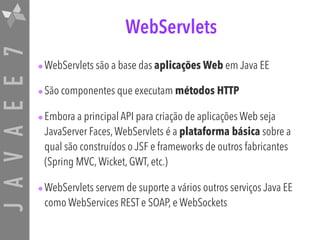 JAVAEE7 WebServlets
•WebServlets são a base das aplicações Web em Java EE
•São componentes que executam métodos HTTP
•Embora a principal API para criação de aplicações Web seja
JavaServer Faces,WebServlets é a plataforma básica sobre a
qual são construídos o JSF e frameworks de outros fabricantes
(Spring MVC,Wicket, GWT, etc.)
•WebServlets servem de suporte a vários outros serviços Java EE
como WebServices REST e SOAP, e WebSockets
 