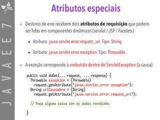 JAVAEE7 Atributos especiais
• Destinos de erro recebem dois atributos de requisição que podem
ser lidas em componentes dinâmicos (servlet / JSP / Facelets)
• Atributo: javax.servlet.error.request_uri.Tipo: String
• Atributo: javax.servlet.error.exception.Tipo: Throwable
• A exceção corresponde à embutida dentro de ServletException (a causa)
public void doGet(... request, ... response) {
Throwable exception = (Throwable) 
request.getAttribute("javax.servlet.error.exception");
String urlCausadora = (String) 
request.getAttribute("javax.servlet.error.request_uri");
// Faça alguma coisa com os dados recebidos
}
 