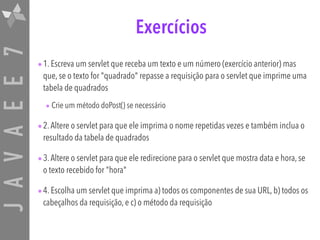 JAVAEE7 Exercícios
•1. Escreva um servlet que receba um texto e um número (exercício anterior) mas
que, se o texto for "quadrado" repasse a requisição para o servlet que imprime uma
tabela de quadrados
• Crie um método doPost() se necessário
•2.Altere o servlet para que ele imprima o nome repetidas vezes e também inclua o
resultado da tabela de quadrados
•3.Altere o servlet para que ele redirecione para o servlet que mostra data e hora, se
o texto recebido for "hora"
•4. Escolha um servlet que imprima a) todos os componentes de sua URL, b) todos os
cabeçalhos da requisição, e c) o método da requisição
 