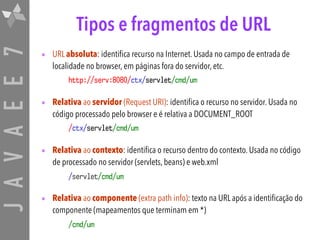 JAVAEE7 Tipos e fragmentos de URL
• URL absoluta: identifica recurso na Internet. Usada no campo de entrada de
localidade no browser, em páginas fora do servidor, etc.
http://serv:8080/ctx/servlet/cmd/um
• Relativa ao servidor (Request URI): identifica o recurso no servidor. Usada no
código processado pelo browser e é relativa a DOCUMENT_ROOT
/ctx/servlet/cmd/um
• Relativa ao contexto: identifica o recurso dentro do contexto. Usada no código
de processado no servidor (servlets, beans) e web.xml
/servlet/cmd/um
• Relativa ao componente (extra path info): texto na URL após a identificação do
componente (mapeamentos que terminam em *)
/cmd/um
 