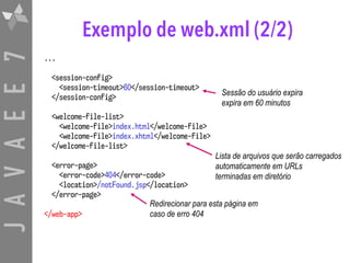 JAVAEE7 Exemplo de web.xml (2/2)
...
<session-config>
<session-timeout>60</session-timeout>
</session-config>
<welcome-file-list>
<welcome-file>index.html</welcome-file>
<welcome-file>index.xhtml</welcome-file>
</welcome-file-list>
<error-page>
<error-code>404</error-code>
<location>/notFound.jsp</location>
</error-page>
</web-app>
Sessão do usuário expira
expira em 60 minutos
Lista de arquivos que serão carregados
automaticamente em URLs  
terminadas em diretório
Redirecionar para esta página em
caso de erro 404
 