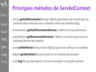JAVAEE7 Principais métodos de ServletContext
•String getInitParameter(String): obtém parâmetros de inicialização do
contexto (não confunda com o método similar de ServletConfig)
•Enumeration getInitParameterNames(): obtém lista de parâmetros
•InputStream getResourceAsStream(): obtém um stream para recurso
localizado dentro do contexto
•void setAttribute(String nome, Object): grava um atributo no contexto
•Object getAttribute(String nome): lê um atributo do contexto
•void log(String mensagem): escreve mensagem no log do contexto
 