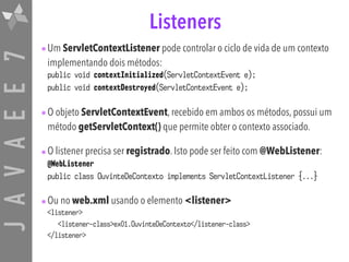 JAVAEE7 Listeners
•Um ServletContextListener pode controlar o ciclo de vida de um contexto
implementando dois métodos:
public void contextInitialized(ServletContextEvent e);
public void contextDestroyed(ServletContextEvent e);
•O objeto ServletContextEvent, recebido em ambos os métodos, possui um
método getServletContext() que permite obter o contexto associado.
•O listener precisa ser registrado. Isto pode ser feito com @WebListener:
@WebListener
public class OuvinteDeContexto implements ServletContextListener {...}
•Ou no web.xml usando o elemento <listener>
<listener> 
<listener-class>ex01.OuvinteDeContexto</listener-class> 
</listener>
 