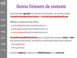 JAVAEE7 Outros listeners de contexto
•É possível saber quando um atributo foi adicionado a um contexto usando
ServletContextAttributeListener e ServletContextAttributeEvent
•Métodos a implementar do Listener
• attributeAdded(ServletContextAttributeEvent e)
• attributeRemoved(ServletContextAttributeEvent e)
• attributeReplaced(ServletContextAttributeEvent e)
•ServletContextAttributeEvent possui métodos para recuperar nome e valor
dos atributos adicionados, removidos ou substituidos (valores que mudaram)
• String getName()
• String getValue()
•É preciso registrar o listener com @WebListener ou no web.xml
 