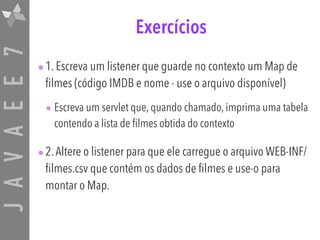 JAVAEE7 Exercícios
•1. Escreva um listener que guarde no contexto um Map de
filmes (código IMDB e nome - use o arquivo disponível)
• Escreva um servlet que, quando chamado, imprima uma tabela
contendo a lista de filmes obtida do contexto
•2.Altere o listener para que ele carregue o arquivo WEB-INF/
filmes.csv que contém os dados de filmes e use-o para
montar o Map.
 