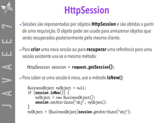 JAVAEE7 HttpSession
•Sessões são representadas por objetos HttpSession e são obtidas a partir
de uma requisição. O objeto pode ser usado para armazenar objetos que
serão recuperados posteriormente pelo mesmo cliente.
•Para criar uma nova sessão ou para recuperar uma referência para uma
sessão existente usa-se o mesmo método:
HttpSession session = request.getSession();
•Para saber se uma sessão é nova, use o método isNew():
BusinessObject myObject = null;
if (session.isNew()) {
myObject = new BusinessObject(); 
session.setAttribute("obj", myObject);
}
myObject = (BusinessObject)session.getAttribute("obj");
 